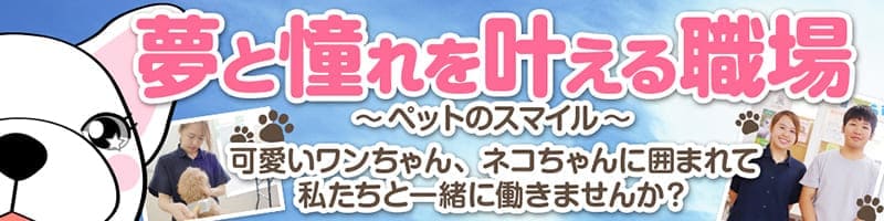 夢と憧れを叶える職場 〜ペットのスマイル〜 可愛いワンちゃん、ネコちゃんに囲まれて私たちと一緒に働きませんか？